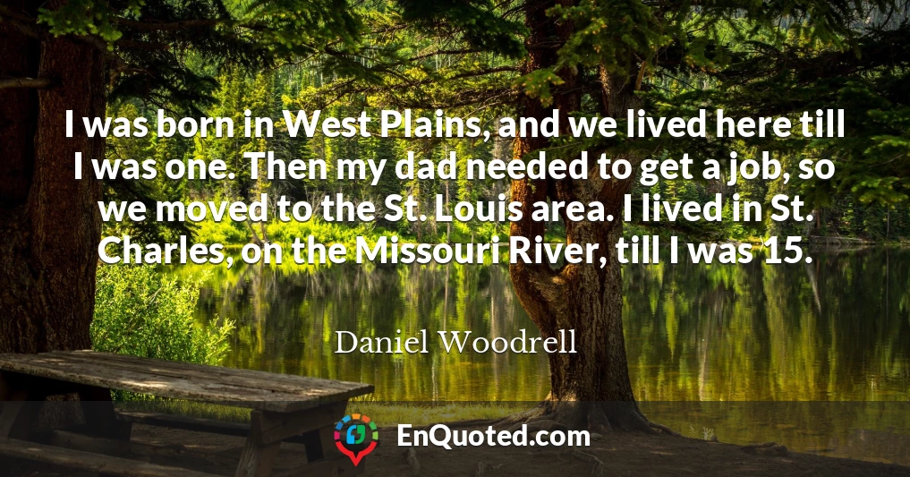 I was born in West Plains, and we lived here till I was one. Then my dad needed to get a job, so we moved to the St. Louis area. I lived in St. Charles, on the Missouri River, till I was 15.