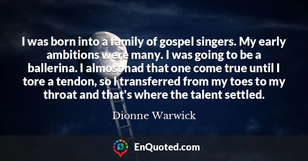 I was born into a family of gospel singers. My early ambitions were many. I was going to be a ballerina. I almost had that one come true until I tore a tendon, so I transferred from my toes to my throat and that's where the talent settled.