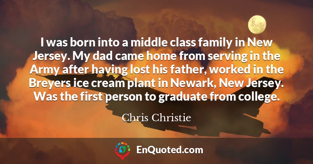 I was born into a middle class family in New Jersey. My dad came home from serving in the Army after having lost his father, worked in the Breyers ice cream plant in Newark, New Jersey. Was the first person to graduate from college.