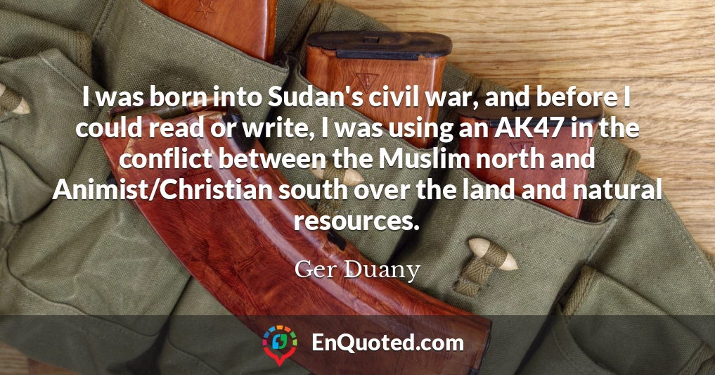 I was born into Sudan's civil war, and before I could read or write, I was using an AK47 in the conflict between the Muslim north and Animist/Christian south over the land and natural resources.