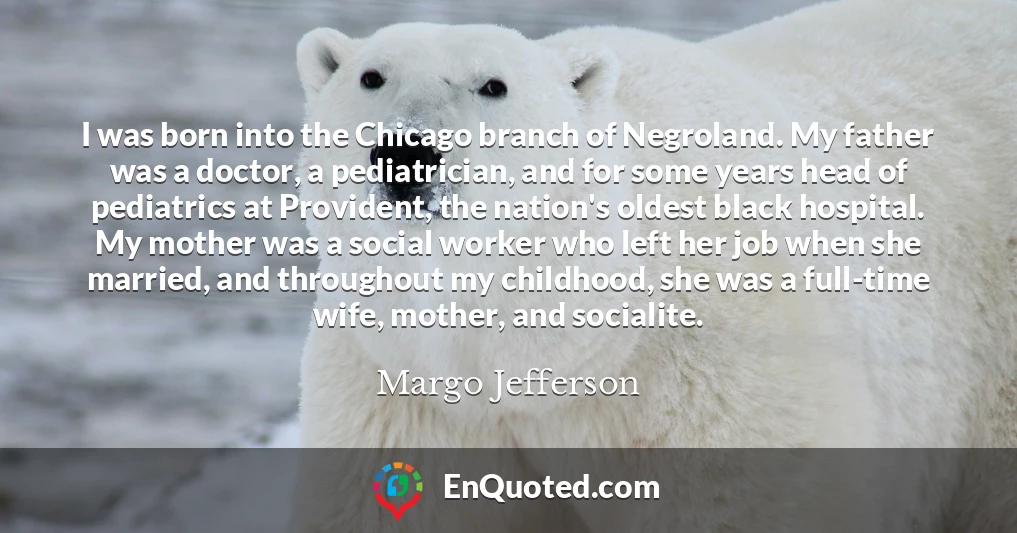 I was born into the Chicago branch of Negroland. My father was a doctor, a pediatrician, and for some years head of pediatrics at Provident, the nation's oldest black hospital. My mother was a social worker who left her job when she married, and throughout my childhood, she was a full-time wife, mother, and socialite.
