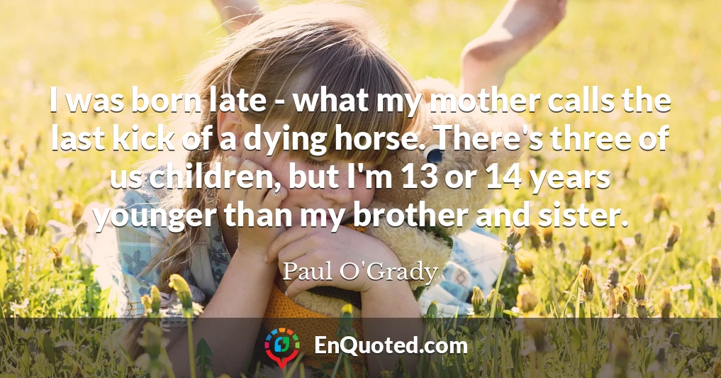 I was born late - what my mother calls the last kick of a dying horse. There's three of us children, but I'm 13 or 14 years younger than my brother and sister.