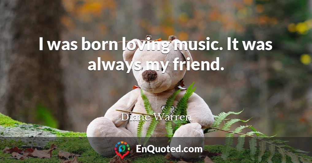 I was born loving music. It was always my friend.