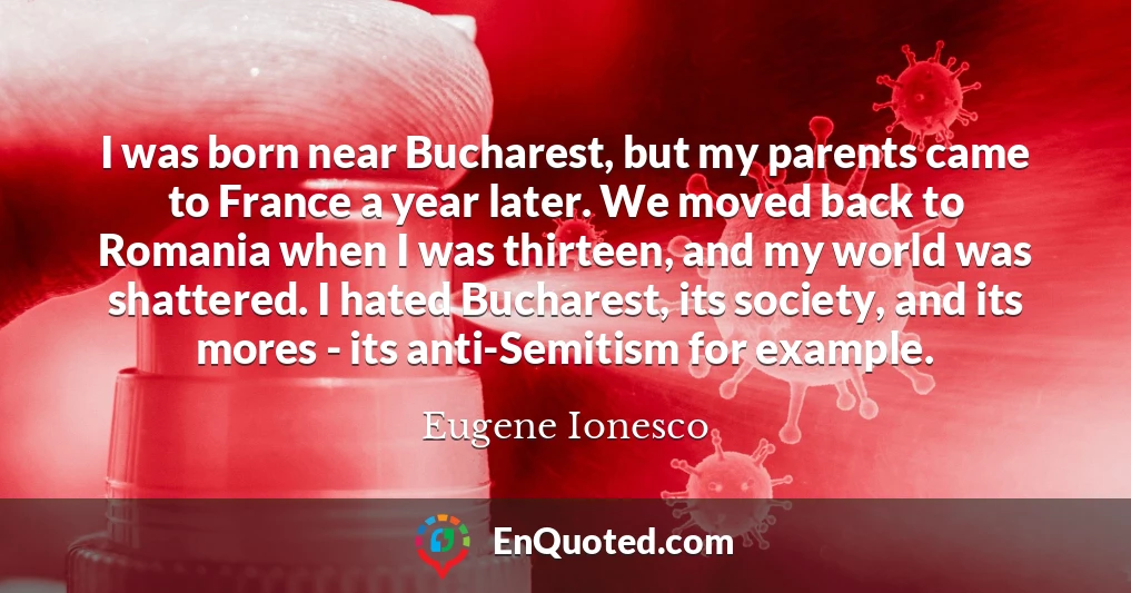 I was born near Bucharest, but my parents came to France a year later. We moved back to Romania when I was thirteen, and my world was shattered. I hated Bucharest, its society, and its mores - its anti-Semitism for example.