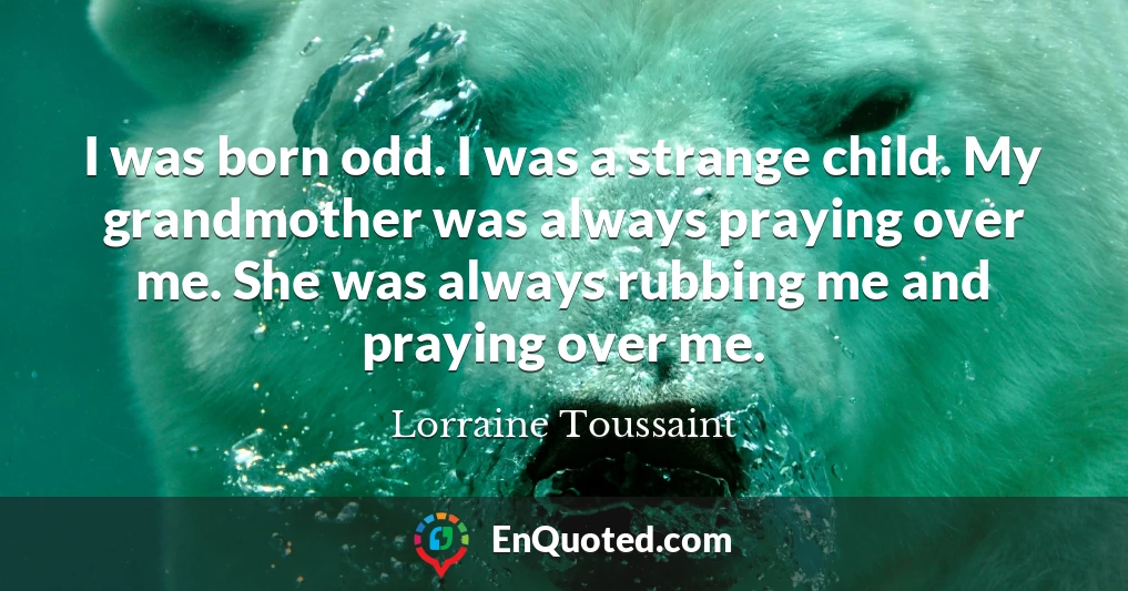 I was born odd. I was a strange child. My grandmother was always praying over me. She was always rubbing me and praying over me.