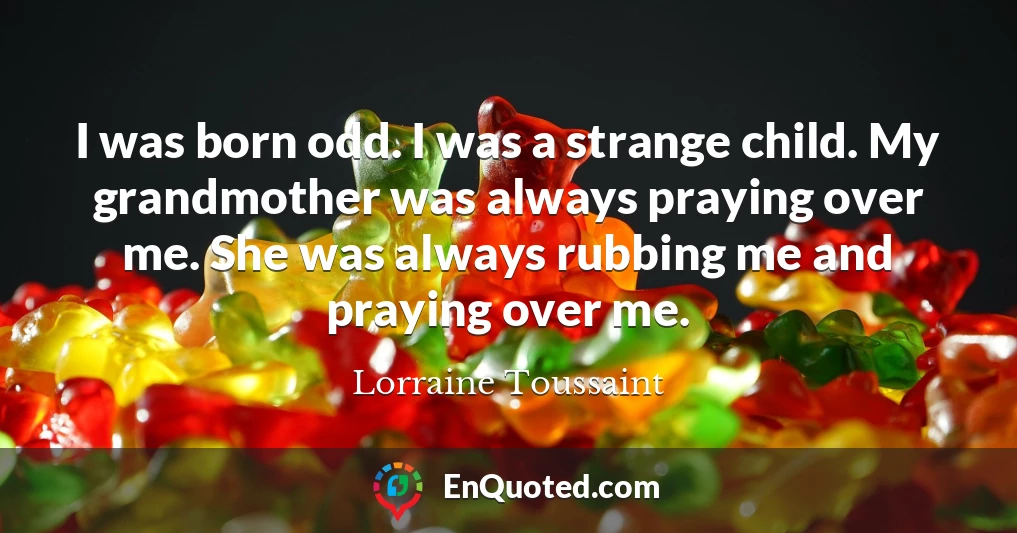 I was born odd. I was a strange child. My grandmother was always praying over me. She was always rubbing me and praying over me.