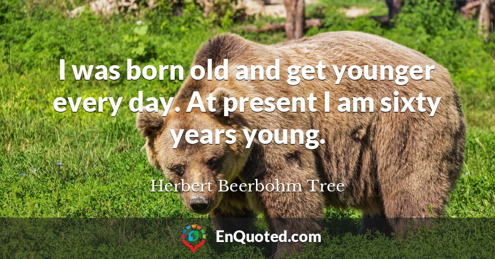 I was born old and get younger every day. At present I am sixty years young.
