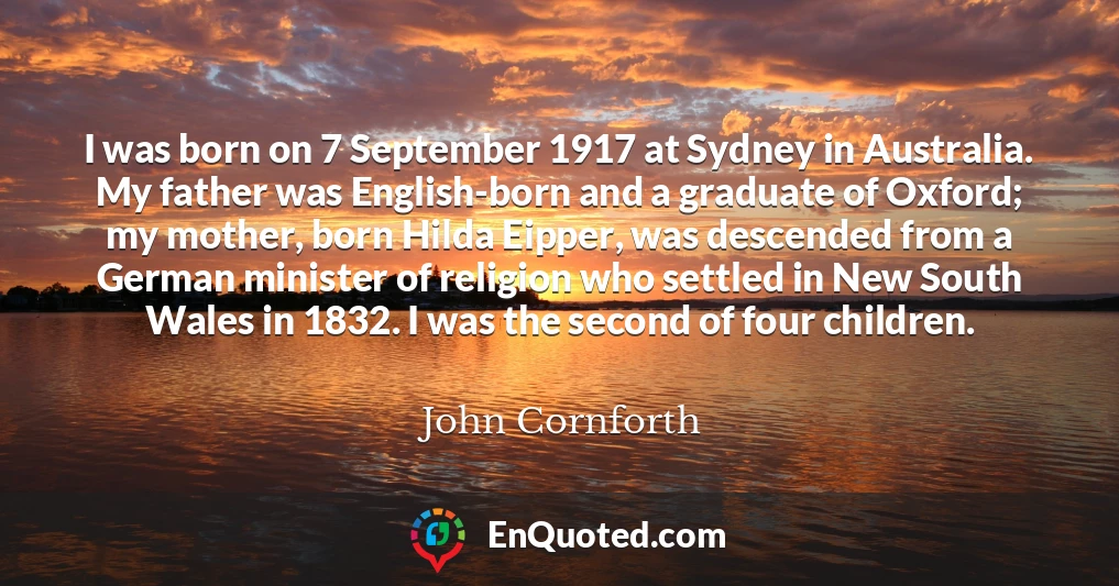 I was born on 7 September 1917 at Sydney in Australia. My father was English-born and a graduate of Oxford; my mother, born Hilda Eipper, was descended from a German minister of religion who settled in New South Wales in 1832. I was the second of four children.