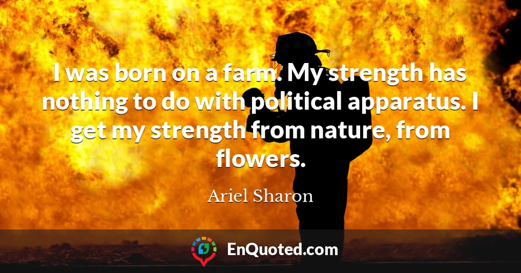 I was born on a farm. My strength has nothing to do with political apparatus. I get my strength from nature, from flowers.