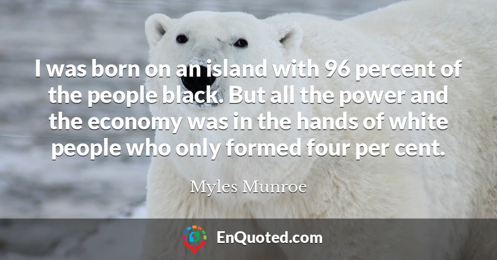 I was born on an island with 96 percent of the people black. But all the power and the economy was in the hands of white people who only formed four per cent.