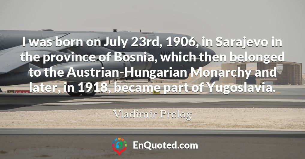 I was born on July 23rd, 1906, in Sarajevo in the province of Bosnia, which then belonged to the Austrian-Hungarian Monarchy and later, in 1918, became part of Yugoslavia.