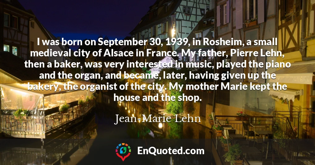 I was born on September 30, 1939, in Rosheim, a small medieval city of Alsace in France. My father, Pierre Lehn, then a baker, was very interested in music, played the piano and the organ, and became, later, having given up the bakery, the organist of the city. My mother Marie kept the house and the shop.