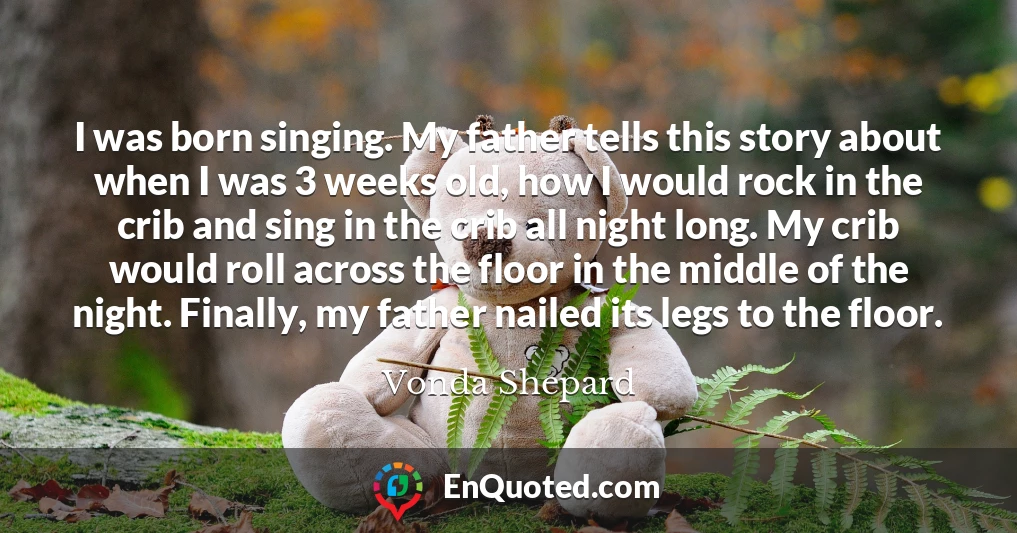 I was born singing. My father tells this story about when I was 3 weeks old, how I would rock in the crib and sing in the crib all night long. My crib would roll across the floor in the middle of the night. Finally, my father nailed its legs to the floor.