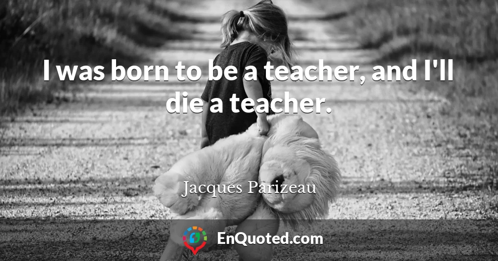 I was born to be a teacher, and I'll die a teacher.