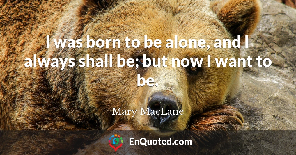 I was born to be alone, and I always shall be; but now I want to be.