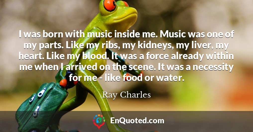 I was born with music inside me. Music was one of my parts. Like my ribs, my kidneys, my liver, my heart. Like my blood. It was a force already within me when I arrived on the scene. It was a necessity for me - like food or water.
