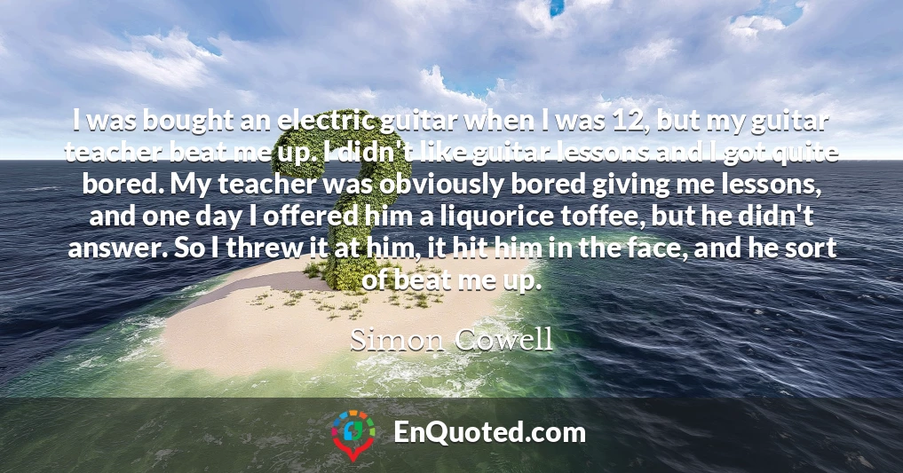 I was bought an electric guitar when I was 12, but my guitar teacher beat me up. I didn't like guitar lessons and I got quite bored. My teacher was obviously bored giving me lessons, and one day I offered him a liquorice toffee, but he didn't answer. So I threw it at him, it hit him in the face, and he sort of beat me up.