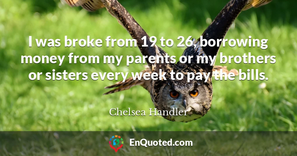 I was broke from 19 to 26, borrowing money from my parents or my brothers or sisters every week to pay the bills.