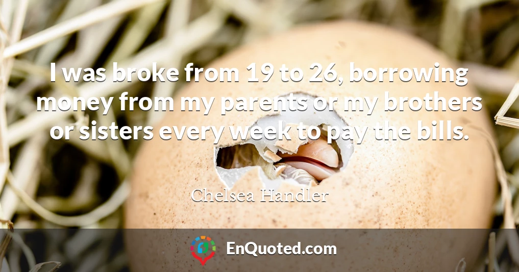 I was broke from 19 to 26, borrowing money from my parents or my brothers or sisters every week to pay the bills.