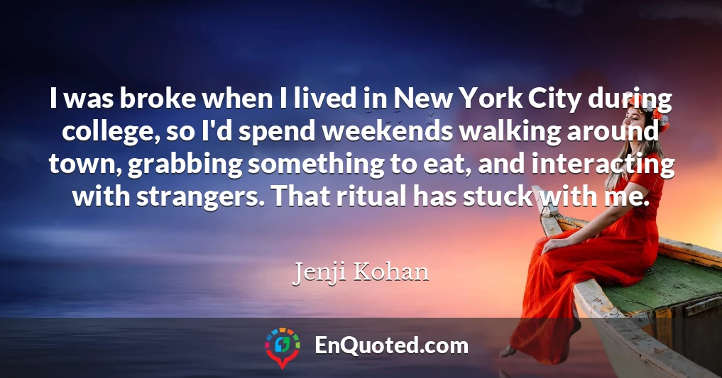 I was broke when I lived in New York City during college, so I'd spend weekends walking around town, grabbing something to eat, and interacting with strangers. That ritual has stuck with me.
