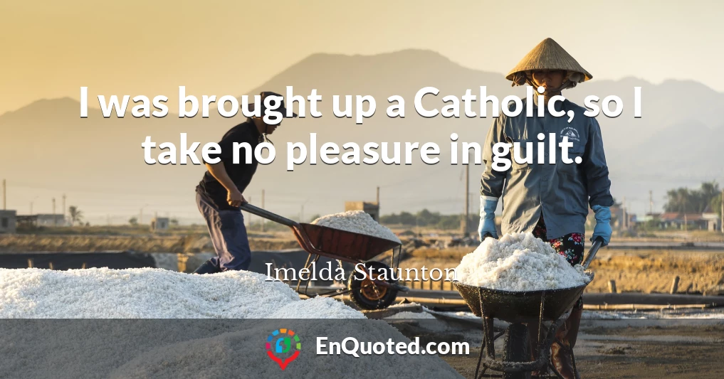 I was brought up a Catholic, so I take no pleasure in guilt.