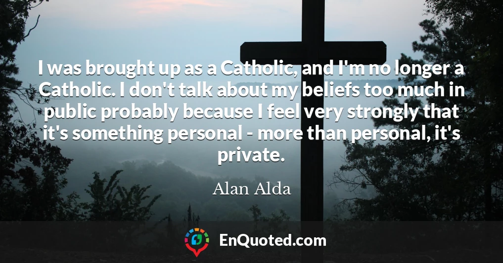 I was brought up as a Catholic, and I'm no longer a Catholic. I don't talk about my beliefs too much in public probably because I feel very strongly that it's something personal - more than personal, it's private.