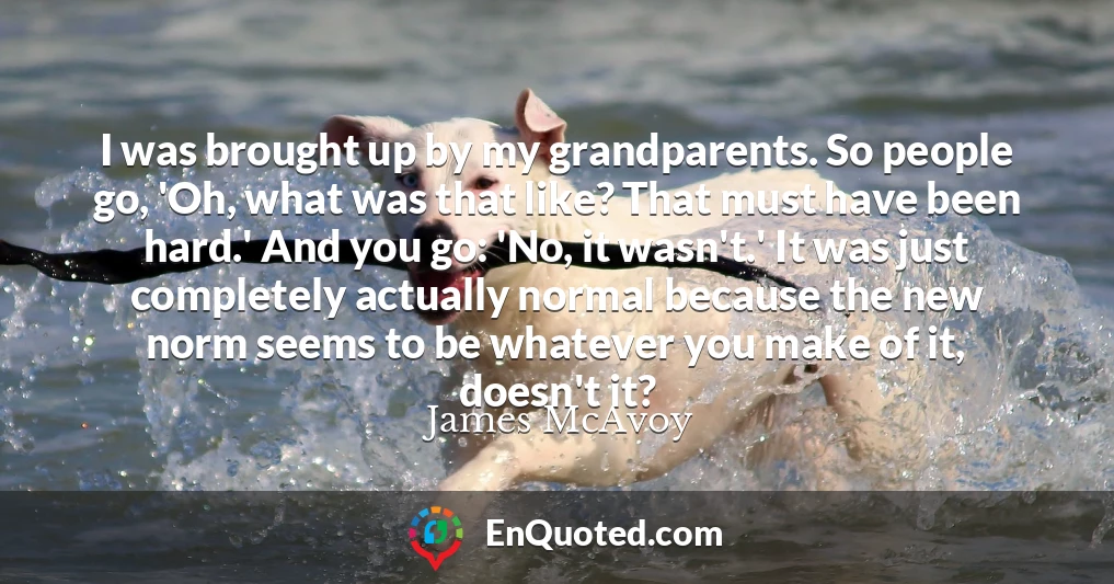 I was brought up by my grandparents. So people go, 'Oh, what was that like? That must have been hard.' And you go: 'No, it wasn't.' It was just completely actually normal because the new norm seems to be whatever you make of it, doesn't it?