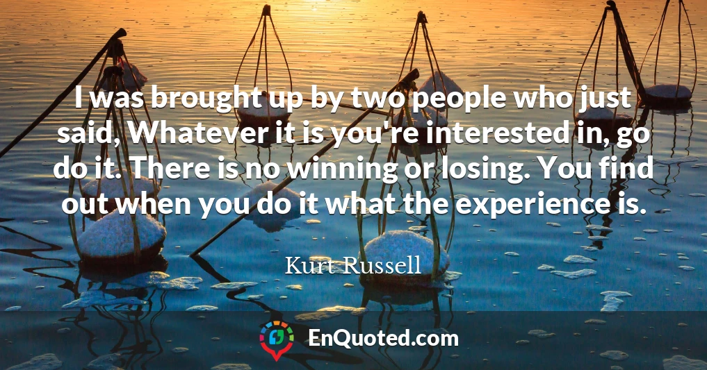 I was brought up by two people who just said, Whatever it is you're interested in, go do it. There is no winning or losing. You find out when you do it what the experience is.