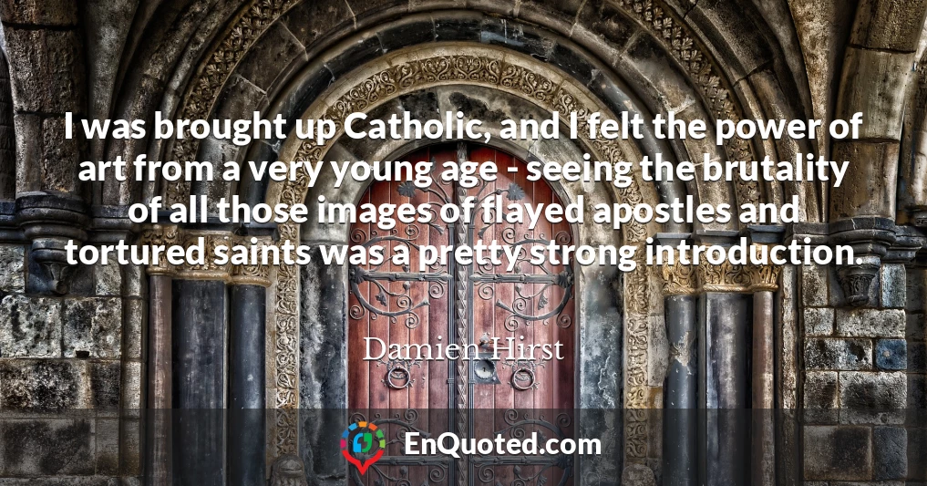 I was brought up Catholic, and I felt the power of art from a very young age - seeing the brutality of all those images of flayed apostles and tortured saints was a pretty strong introduction.