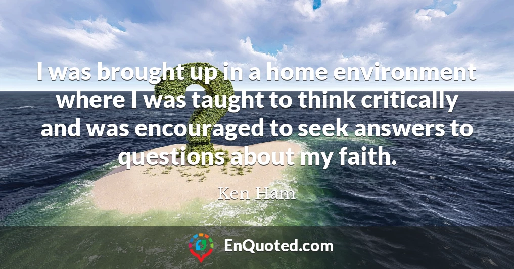 I was brought up in a home environment where I was taught to think critically and was encouraged to seek answers to questions about my faith.
