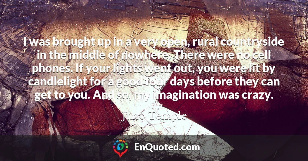 I was brought up in a very open, rural countryside in the middle of nowhere. There were no cell phones. If your lights went out, you were lit by candlelight for a good four days before they can get to you. And so, my imagination was crazy.