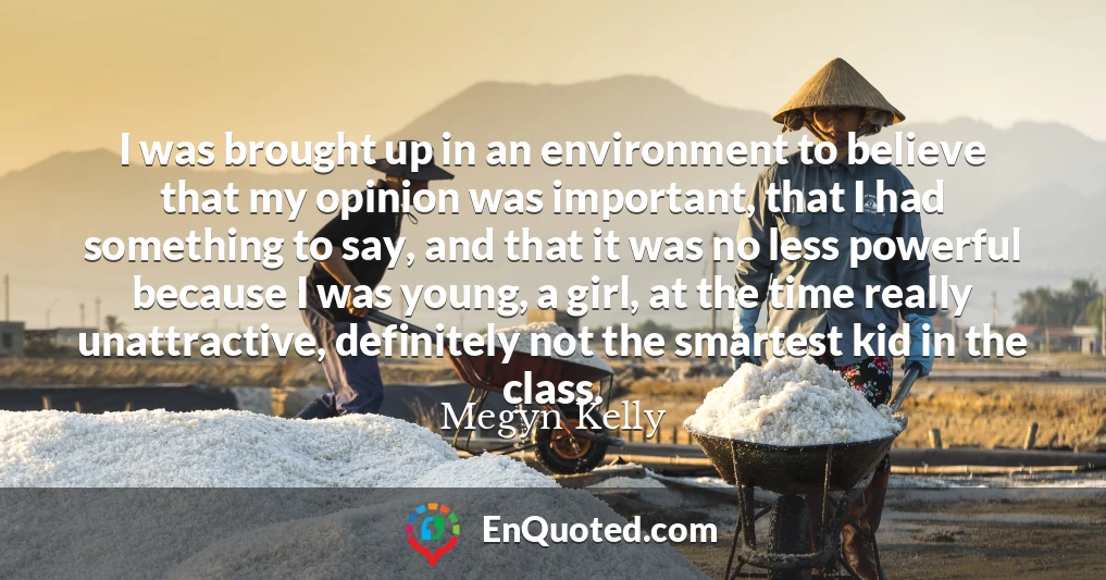 I was brought up in an environment to believe that my opinion was important, that I had something to say, and that it was no less powerful because I was young, a girl, at the time really unattractive, definitely not the smartest kid in the class.