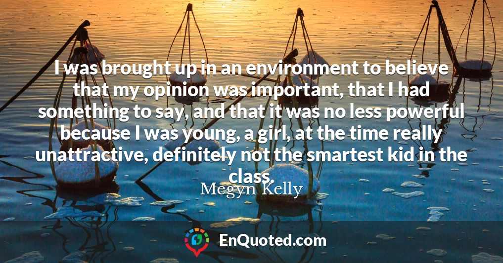 I was brought up in an environment to believe that my opinion was important, that I had something to say, and that it was no less powerful because I was young, a girl, at the time really unattractive, definitely not the smartest kid in the class.