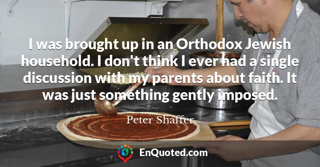 I was brought up in an Orthodox Jewish household. I don't think I ever had a single discussion with my parents about faith. It was just something gently imposed.