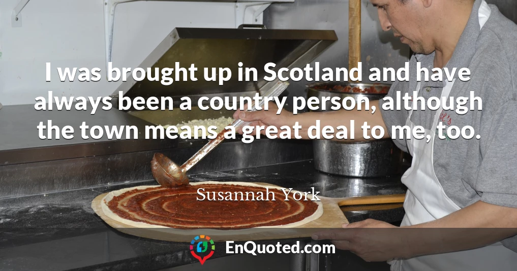 I was brought up in Scotland and have always been a country person, although the town means a great deal to me, too.