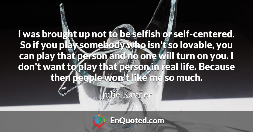 I was brought up not to be selfish or self-centered. So if you play somebody who isn't so lovable, you can play that person and no one will turn on you. I don't want to play that person in real life. Because then people won't like me so much.