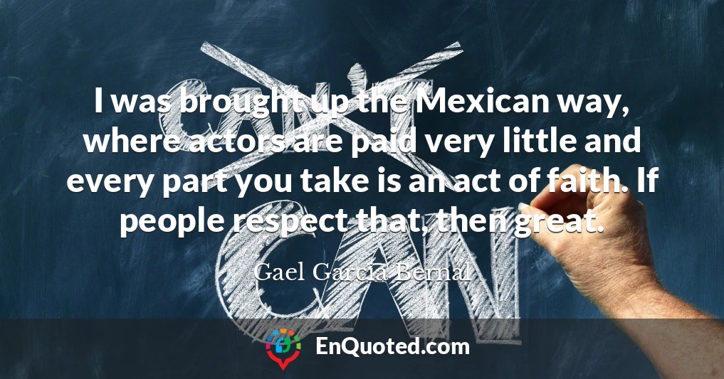 I was brought up the Mexican way, where actors are paid very little and every part you take is an act of faith. If people respect that, then great.