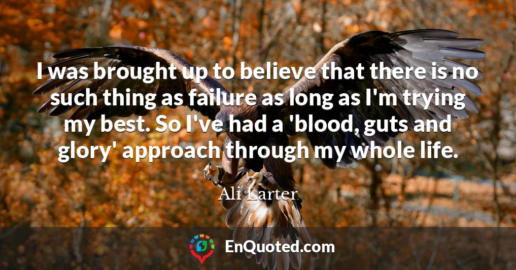 I was brought up to believe that there is no such thing as failure as long as I'm trying my best. So I've had a 'blood, guts and glory' approach through my whole life.