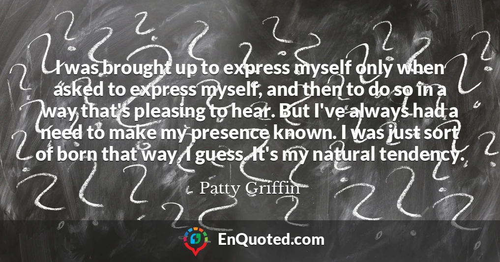 I was brought up to express myself only when asked to express myself, and then to do so in a way that's pleasing to hear. But I've always had a need to make my presence known. I was just sort of born that way, I guess. It's my natural tendency.