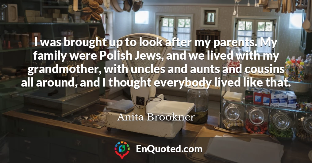 I was brought up to look after my parents. My family were Polish Jews, and we lived with my grandmother, with uncles and aunts and cousins all around, and I thought everybody lived like that.