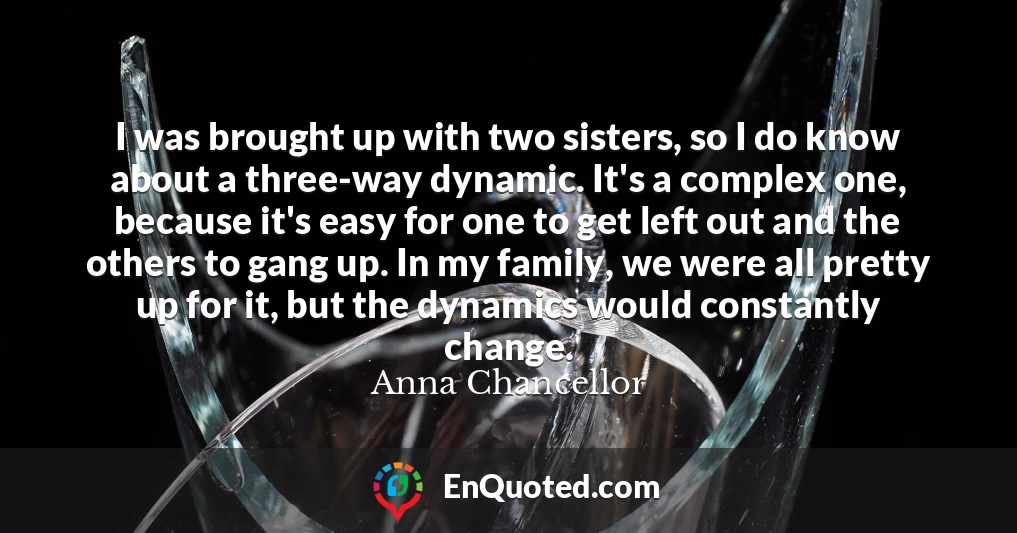 I was brought up with two sisters, so I do know about a three-way dynamic. It's a complex one, because it's easy for one to get left out and the others to gang up. In my family, we were all pretty up for it, but the dynamics would constantly change.