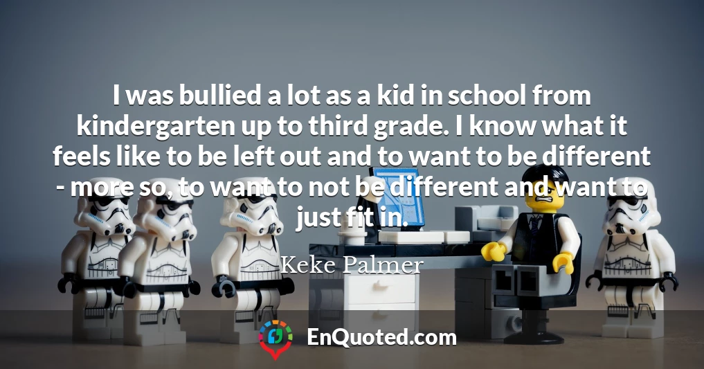 I was bullied a lot as a kid in school from kindergarten up to third grade. I know what it feels like to be left out and to want to be different - more so, to want to not be different and want to just fit in.