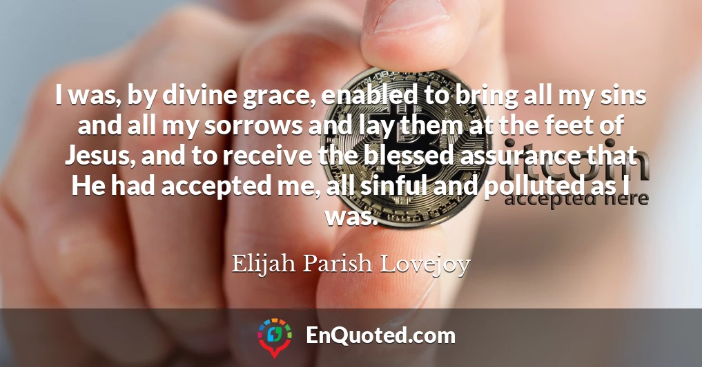 I was, by divine grace, enabled to bring all my sins and all my sorrows and lay them at the feet of Jesus, and to receive the blessed assurance that He had accepted me, all sinful and polluted as I was.