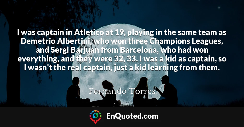 I was captain in Atletico at 19, playing in the same team as Demetrio Albertini, who won three Champions Leagues, and Sergi Barjuan from Barcelona, who had won everything, and they were 32, 33. I was a kid as captain, so I wasn't the real captain, just a kid learning from them.