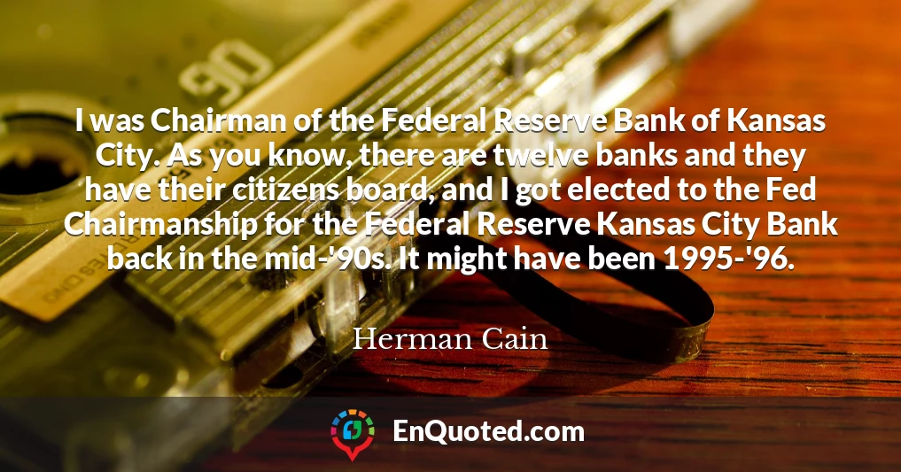 I was Chairman of the Federal Reserve Bank of Kansas City. As you know, there are twelve banks and they have their citizens board, and I got elected to the Fed Chairmanship for the Federal Reserve Kansas City Bank back in the mid-'90s. It might have been 1995-'96.