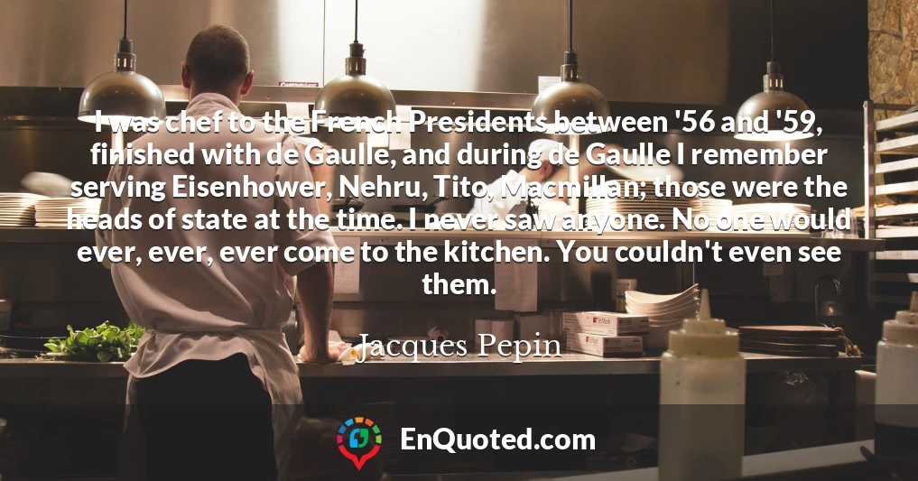I was chef to the French Presidents between '56 and '59, finished with de Gaulle, and during de Gaulle I remember serving Eisenhower, Nehru, Tito, Macmillan; those were the heads of state at the time. I never saw anyone. No one would ever, ever, ever come to the kitchen. You couldn't even see them.