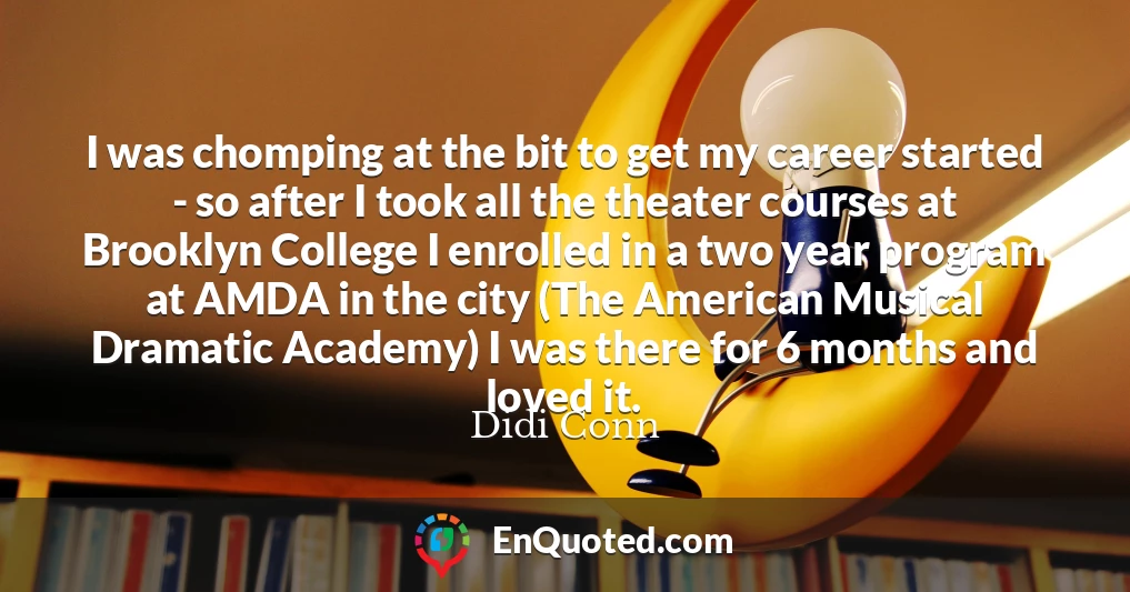 I was chomping at the bit to get my career started - so after I took all the theater courses at Brooklyn College I enrolled in a two year program at AMDA in the city (The American Musical Dramatic Academy) I was there for 6 months and loved it.