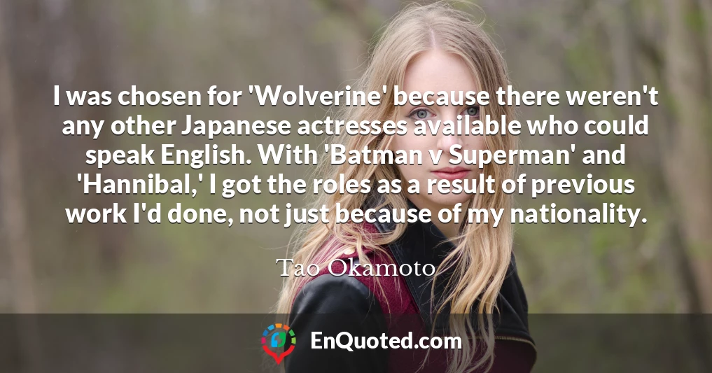 I was chosen for 'Wolverine' because there weren't any other Japanese actresses available who could speak English. With 'Batman v Superman' and 'Hannibal,' I got the roles as a result of previous work I'd done, not just because of my nationality.