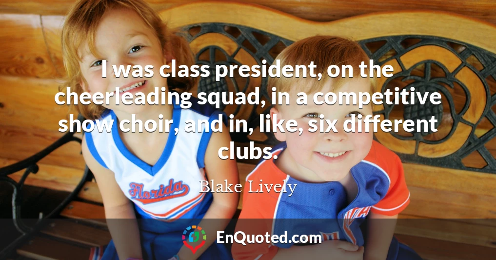 I was class president, on the cheerleading squad, in a competitive show choir, and in, like, six different clubs.