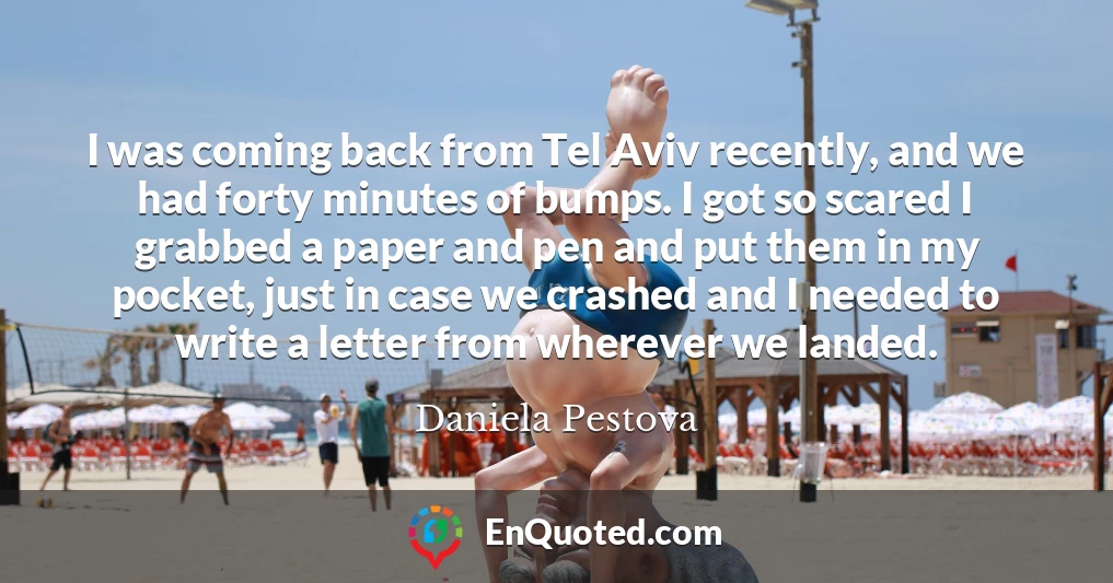 I was coming back from Tel Aviv recently, and we had forty minutes of bumps. I got so scared I grabbed a paper and pen and put them in my pocket, just in case we crashed and I needed to write a letter from wherever we landed.